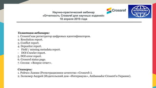 Научно-практический вебинар
«Отчетность Crossref для научных изданий»
18 апреля 2019 года
Тематика вебинара:
1. Crossref как регистратор цифровых идентификаторов.
2. Resolution report.
3. Conflict report.
4. Depositor report.
- Field / missing metadata report.
- DOI Crawler report.
5. DOI error report.
6. Crossref status page.
7. Сессия: «Вопрос-ответ».
Спикеры:
1. Рейчел Ламми (Регистрационное агентство «Crossref»).
2. Золковер Андрей (Издательский дом «Интернаука», Ambassador Crossref в Украине).
 