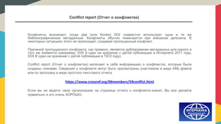 Conflict report (Отчет о конфликтах)
Конфликты возникают, когда два (или более) DOI совместно используют одни и те же
библиографические метаданные. Конфликты обычно помечаются при внесении депозита. В
некоторых ситуациях этого не происходит, создавая пропущенный конфликт .
Причиной пропущенного конфликта, как правило, является дублирование метаданных для одного и
того же элемента (например, DOI A сдан на хранение с датой публикации в Интернете 2011 года,
DOI B сдан на хранение с датой публикации в 1972 году).
Conflict report (Отчет о конфликтах) включает в себя информацию о конфликтах, которые были
созданы членами. Сведения о конфликте могут быть просмотрены участником в виде XML-файла
или по заголовку в виде простого текстового отчета.
https://www.crossref.org/06members/59conflict.html
Если вы не видите свою организацию на странице отчета о конфликте-значит, Вы все делаете
правильно и это очень ХОРОШО.
 