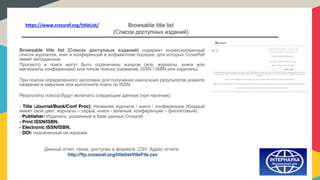 Browsable title list
(Список доступных изданий)
Browsable title list (Список доступных изданий) содержит индексированный
список журналов, книг и конференций в алфавитном порядке, для которых CrossRef
имеет метаданные.
Просмотр и поиск могут быть ограничены жанром (все, журналы, книги или
материалы конференции) или типом поиска (название, ISSN / ISBN или издатель).
При поиске определенного заголовка для получения наилучших результатов укажите
название в кавычках или выполните поиск по ISSN.
Результаты поиска будут включать следующие данные (при наличии):
- Title (Journal/Book/Conf Proc): Название журнала / книги / конференции (Каждый
имеет свой цвет: журналы – серый, книги - зеленый, конференции – фиолетовый).
- Publisher: Издатель, указанный в базе данных Crossref.
- Print ISSN/ISBN.
- Electronic ISSN/ISBN..
- DOI: назначенный на издание.
Данный отчет, также, доступен в формате .CSV. Адрес отчета:
http://ftp.crossref.org/titlelist/titleFile.csv
https://www.crossref.org/titleList/
 