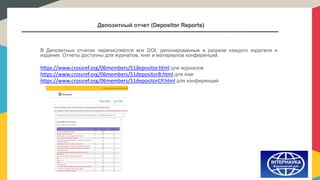 Депозитный отчет (Depositor Reports)
В Депозитных отчетах перечисляются все DOI, депонированные в разрезе каждого издателя и
издания. Отчеты доступны для журналов, книг и материалов конференций.
https://www.crossref.org/06members/51depositor.html для журналов
https://www.crossref.org/06members/51depositorB.html для книг
https://www.crossref.org/06members/51depositorCP.html для конференций
 