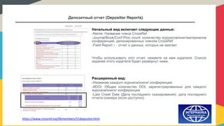 Депозитный отчет (Depositor Reports)
https://www.crossref.org/06members/51depositor.html
Начальный вид включает следующие данные:
-Name: Название члена CrossRef.
-Journal/Book/Conf Proc count: количество журналов/книг/материалов
конференций, депонированных членом CrossRef
-Field Report : отчет о данных, которых не хватает
Чтобы использовать этот отчет, нажмите на имя издателя. Список
изданий этого издателя будет развернут ниже.
Расширенный вид:
-Название каждого журнала/книги/ конференции
-#DOI: Общее количество DOI, зарегистрированных для каждого
журнала/книги/ конференции
-Last Crawl Date (Дата последнего сканирования): дата последнего
отчета сканера (если доступно)
 