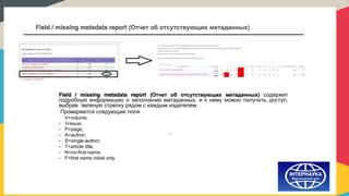 Field / missing metadata report (Отчет об отсутствующих метаданных)
Field / missing metadata report (Отчет об отсутствующих метаданных) содержит
подробную информацию о заполнении метаданных, и к нему можно получить доступ,
выбрав зеленую стрелку рядом с каждым издателем.
Проверяются следующие поля:
- V=volume;
- I=issue;
- P=page;
- A=author;
- S=single-author;
- T=article title;
- N=no-first-name;
- F=first name initial only.
 