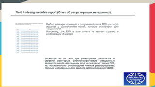 Field / missing metadata report (Отчет об отсутствующих метаданных)
Выбор названия приведет к получению списка DOI для этого
издания с обозначением полей, которые отсутствуют для
каждого DOI.
Например, для DOI в этом отчете не хватает страниц и
информации об авторе
Несмотря на то, что при регистрации депозитов в
Crossref некоторые библиографические метаданные
являются необязательными для целей регистрации DOI,
мы настоятельно рекомендуем членам регистрировать
полные метаданные для каждого депонированного DOI.
 