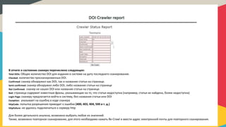 DOI Crawler report
В отчете о состоянии сканера перечислено следующее:
Total DOIs: Общее количество DOI для издания в системе на дату последнего сканирования.
Checked: количество просканированных DOI.
Confirmed: сканер обнаружил как DOI, так и название статьи на странице.
Semi-confirmed: сканер обнаружил либо DOI, либо название статьи на странице
Not Confirmed: сканер не нашел DOI или название статьи на странице.
Bad: страница содержит известные фразы, указывающие на то, что статья недоступна (например, статья не найдена, более недоступна)
Login Page: сканеру предлагается войти в систему, без названия статьи или DOI
Exception: указывает на ошибку в коде сканера
httpCode: попытка разрешения приводит к ошибке (400, 403, 404, 500 и т. д.)
httpFailure: не удалось подключиться к серверу http
Для более детального анализа, возможно выбрать любое из значений.
Также, возможно повторное сканирование, для этого необходимо нажать Re-Crawl и ввести адрес электронной почты для повторного сканирования.
 