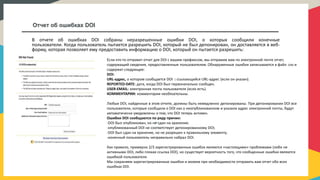 Отчет об ошибках DOI
В отчете об ошибках DOI собраны неразрешенные ошибки DOI, о которых сообщили конечные
пользователи. Когда пользователь пытается разрешить DOI, который не был депонирован, он доставляется в веб-
форму, которая позволяет ему предоставить информацию о DOI, который он пытается разрешить:
Если кто-то отправит отчет для DOI с вашим префиксом, мы отправим вам по электронной почте отчет,
содержащий сведения, предоставленные пользователем. Обнаруженные ошибки записываются в файл .csv и
содержат следующее:
DOI:
URL-адрес, о котором сообщается DOI : ссылающийся URL-адрес (если он указан).
REPORTED-DATE: дата, когда DOI был первоначально сообщен.
USER-EMAIL: электронная почта пользователя (если есть).
КОММЕНТАРИИ: комментарии необязательны.
Любые DOI, найденные в этом отчете, должны быть немедленно депонированы. При депонировании DOI все
пользователи, которые сообщили о DOI как о неопубликованном и указали адрес электронной почты, будут
автоматически уведомлены о том, что DOI теперь активен.
Ошибки DOI сообщаются по ряду причин:
-DOI был опубликован, но не сдан на хранение;
-опубликованный DOI не соответствует депонированному DOI;
-DOI был сдан на хранение, но не разрешен к правильному элементу;
-конечный пользователь неправильно набрал DOI.
Как правило, примерно 2/3 зарегистрированных ошибок являются «настоящими» проблемами (либо не
активными DOI, либо плохая ссылка DOI), но существует вероятность того, что сообщенные ошибки являются
ошибкой пользователя.
Мы сохраняем зарегистрированные ошибки и можем при необходимости отправить вам отчет обо всех
ошибках DOI.
 