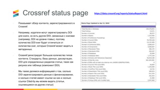 Crossref status page
• Показывает обзор контента, зарегистрированного в
Crossref.
• Например, издатели могут зарегистрировать DOI
для книги, но есть другие DOI, связанные с книгами
(например, DOI на уровне главы), поэтому
количество DOI книг будет отличаться от
количества книг, которые Crossref может видеть в
метаданных.
• Crossref регистрирует большое количество типов
контента. Стандарты, базы данных, диссертации,
DOI для определенных разделов статьи, таких как
рисунок или таблица (компонент DOI).
• Мы также делимся информацией о том, сколько
DOI зарегистрировало данные о финансировании,
и сколько статей имеют ссылки на них и сколько
ссылок Cited-by мы можем видеть (статьи,
ссылающиеся на другие статьи)
https://data.crossref.org/reports/statusReport.html
 