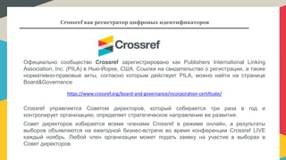 Crossref как регистратор цифровых идентификаторов
Официально сообщество Crossref зарегистрировано как Publishers International Linking
Association, Inc. (PILA) в Нью-Йорке, США. Ссылки на свидетельство о регистрации, а также
нормативно-правовые акты, согласно которым действует PILA, можно найти на странице
Board&Governance
https://www.crossref.org/board-and-governance/incorporation-certificate/
Crossref управляется Советом директоров, который собирается три раза в год и
контролирует организацию, определяет стратегическое направление ее развития.
Совет директоров избирается всеми членами Crossref в режиме онлайн, а результаты
выборов объявляются на ежегодной бизнес-встрече во время конференции Crossref LIVE
каждый ноябрь. Любой член организации может подать заявку на участие в выборах в
Совет директоров.
 