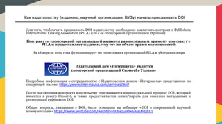 Как издательству (изданию, научной организации, ВУЗу) начать присваивать DOI
Для того, чтоб начать присваивать DOI издательству необходимо заключить контракт с Publishers
International Linking Association (PILA) или с её спонсорской организацией (Sponsor).
Контракт со спонсорской организацией является равносильным прямому контракту с
PILA и предоставляет издательству тот же объем прав и возможностей
На 18 апреля 2019 года функционирует 99 спонсорских организаций PILA в 38 странах мира
Подробная информация о сотрудничестве с Издательским домом «Интернаука» представлена по
следующей ссылке: https://www.inter-nauka.com/services/doi/
После заключения контракта издательству присваивается индивидуальный префикс DOI, который
вносится в реестр Crossref, а также предоставляется логин/пароль для внесения метаданных и
регистрации суффиксов DOI.
Общие вопросы, связанные с DOI, были освещены на вебинаре «DOI в современной научной
коммуникации» https://www.youtube.com/watch?v=bOsx0uo0wGM&t=1302s
Издательский дом «Интернаука» является
спонсорской организацией Crossref в Украине
 