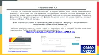 /
Как присваивается DOI
После того, как организация становится членом PILA и получает префикс, логин и пароль у нее появляется
возможность регистрации DOI. Для присвоения DOI необходимо передать в Crossref метаданные в XML
формате. Вы можете самостоятельно сформировать XML файл или воспользоваться сервисами Crossref для
формирования и передачи метаданных в xml формате. На данный момент это возможно сделать с помощью
системы webDepost и Metadata Manager.
Всем организациям, которые работают с Издательским домом «Интернаука» предоставляется
пошаговая инструкция по присвоению DOI.
Подробная видеоинструкция на русском языке по регистрации DOI с помощью системы WebDeposit
представлена на Youtube-канале Интернауки по следующей ссылке:
https://www.youtube.com/watch?v=iL1d9eG_aSA&t=1156s
https://www.crossref.org/webDeposit/ https://www.crossref.org/metadatamanager/
 
