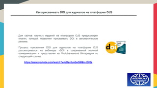 Как присваивать DOI для журналов на платформе OJS
Для сайтов научных изданий на платформе OJS предусмотрен
плагин, который позволяет присваивать DOI в автоматическом
режиме.
Процесс присвоения DOI для журналов на платформе OJS
рассматривался на вебинаре «DOI в современной научной
коммуникации» и представлен на Youtube-канале Интернауки по
следующей ссылке:
https://www.youtube.com/watch?v=bOsx0uo0wGM&t=1302s
 
