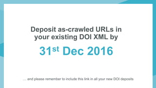Deposit as-crawled URLs in
your existing DOI XML by
31st Dec 2016
… and please remember to include this link in all your new DOI deposits
 