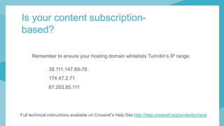 Remember to ensure your hosting domain whitelists Turinitin’s IP range:
38.111.147.69-78
174.47.2.71
67.203.85.111
Full technical instructions available on Crossref’s Help Site http://help.crossref.org/similaritycheck
Is your content subscription-
based?
 