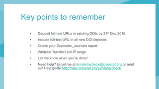 Key points to remember
• Deposit full-text URLs in existing DOIs by 31st Dec 2016
• Include full-text URL in all new DOI deposits
• Check your Depositor_Journals report
• Whitelist Turnitin’s full IP range
• Let me know when you’re done!
• Need help? Email me at similaritycheck@crossref.org or read
our Help guide http://help.crossref.org/similaritycheck
 