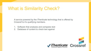What is Similarity Check?
A service powered by the iThenticate technology that is offered by
Crossref to it’s qualifying members.
1. Software that analyses and compares text
2. Database of content to check text against
 