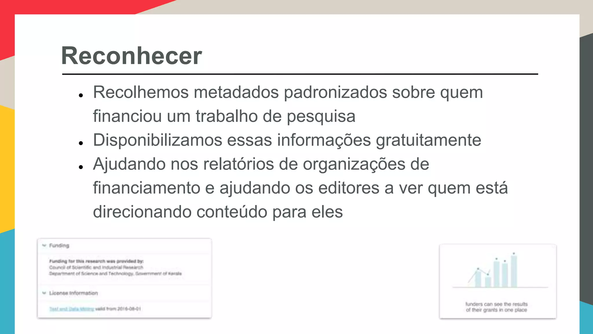 Reconhecer
● Recolhemos metadados padronizados sobre quem
financiou um trabalho de pesquisa
● Disponibilizamos essas informações gratuitamente
● Ajudando nos relatórios de organizações de
financiamento e ajudando os editores a ver quem está
direcionando conteúdo para eles
 