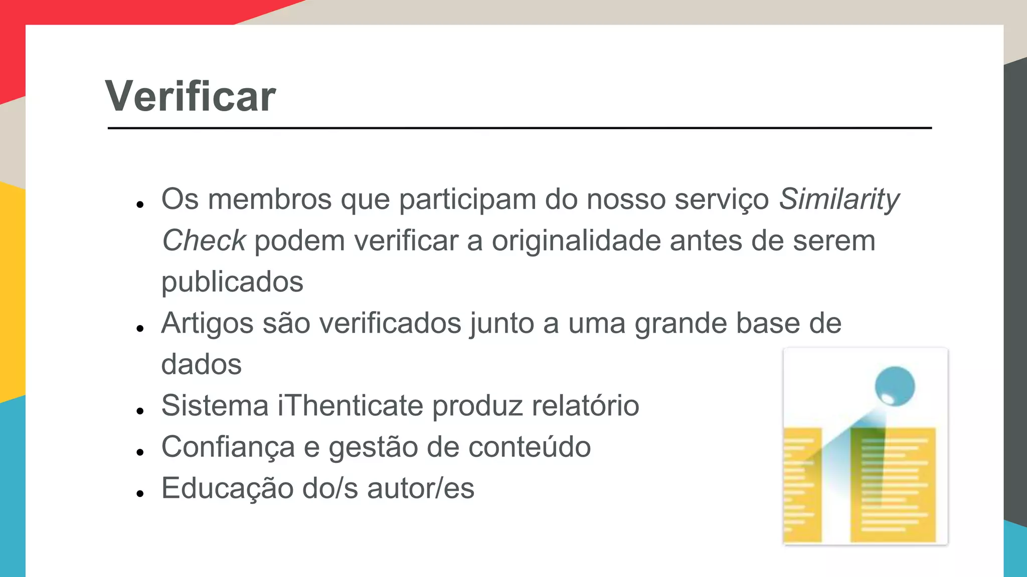 Verificar
● Os membros que participam do nosso serviço Similarity
Check podem verificar a originalidade antes de serem
publicados
● Artigos são verificados junto a uma grande base de
dados
● Sistema iThenticate produz relatório
● Confiança e gestão de conteúdo
● Educação do/s autor/es
 