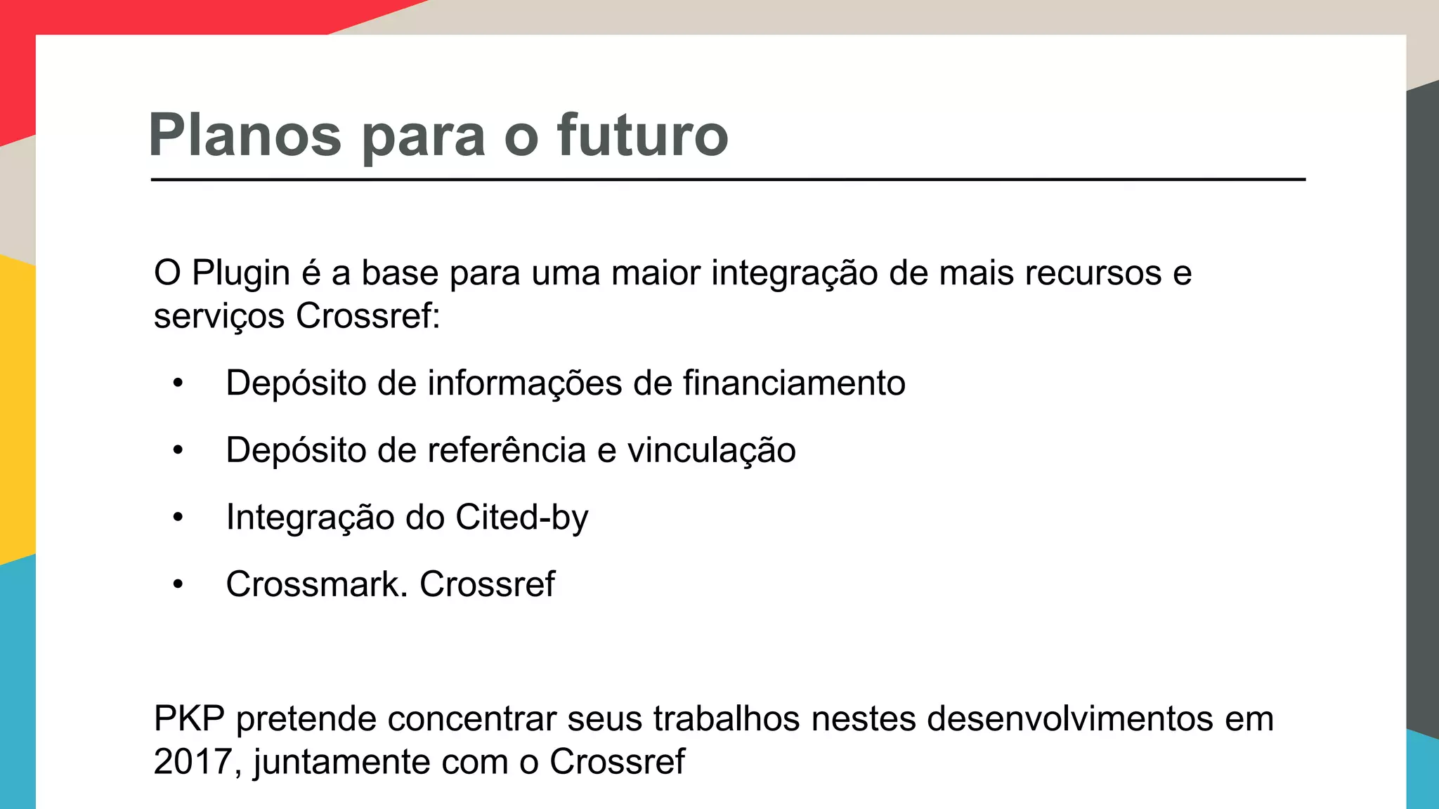 Planos para o futuro
O Plugin é a base para uma maior integração de mais recursos e
serviços Crossref:
• Depósito de informações de financiamento
• Depósito de referência e vinculação
• Integração do Cited-by
• Crossmark. Crossref
PKP pretende concentrar seus trabalhos nestes desenvolvimentos em
2017, juntamente com o Crossref
 