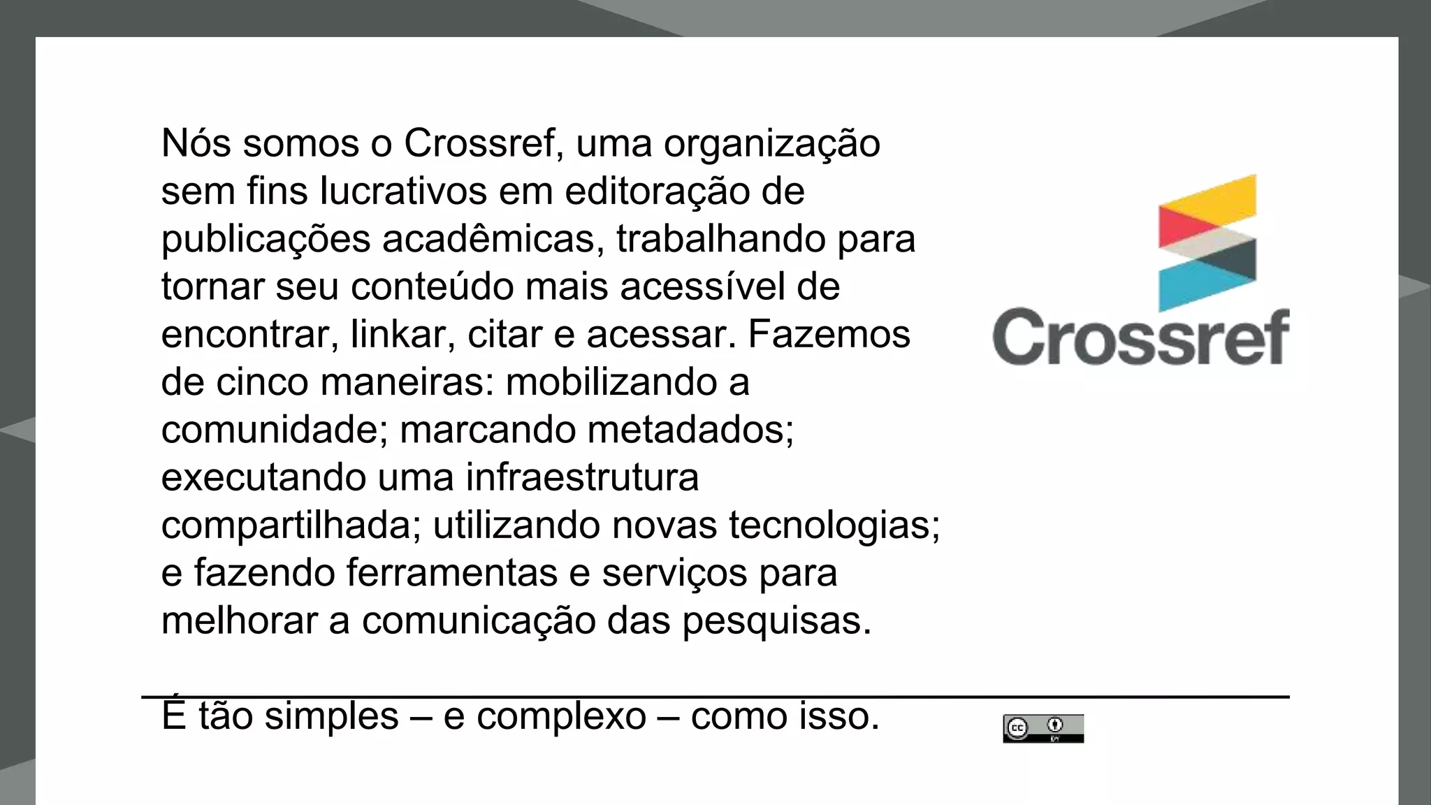 Nós somos o Crossref, uma organização
sem fins lucrativos em editoração de
publicações acadêmicas, trabalhando para
tornar seu conteúdo mais acessível de
encontrar, linkar, citar e acessar. Fazemos
de cinco maneiras: mobilizando a
comunidade; marcando metadados;
executando uma infraestrutura
compartilhada; utilizando novas tecnologias;
e fazendo ferramentas e serviços para
melhorar a comunicação das pesquisas.
É tão simples – e complexo – como isso.
 