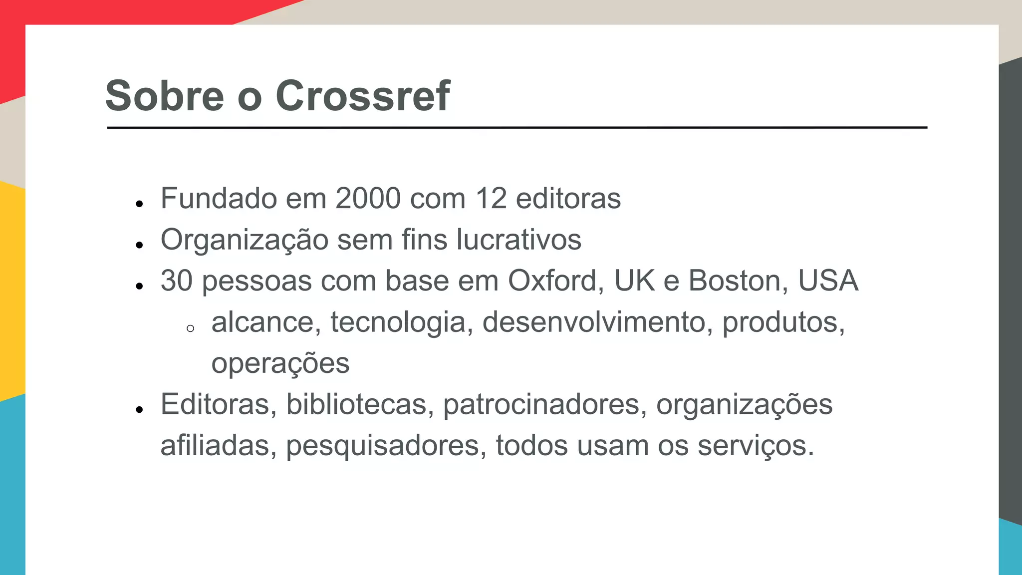 Sobre o Crossref
● Fundado em 2000 com 12 editoras
● Organização sem fins lucrativos
● 30 pessoas com base em Oxford, UK e Boston, USA
o alcance, tecnologia, desenvolvimento, produtos,
operações
● Editoras, bibliotecas, patrocinadores, organizações
afiliadas, pesquisadores, todos usam os serviços.
 