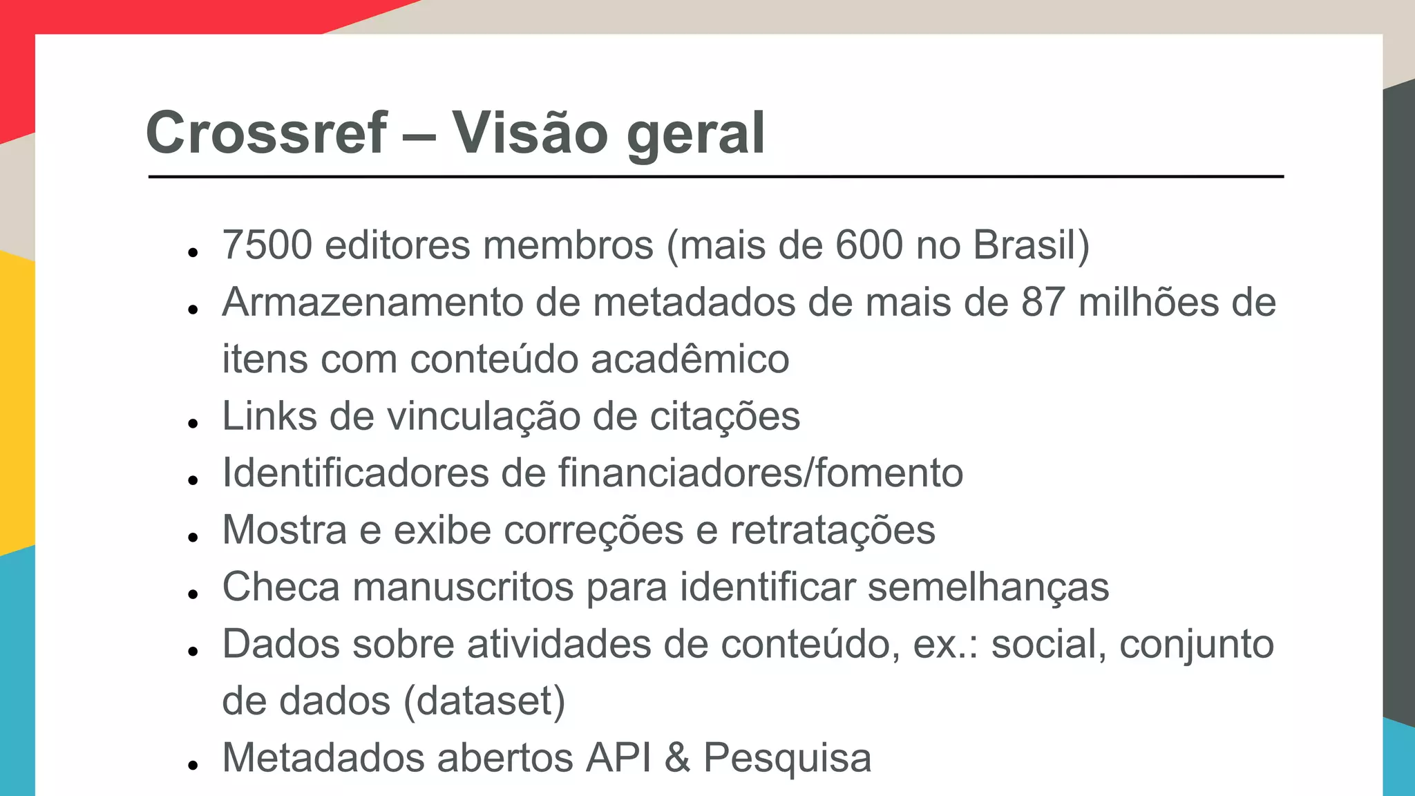Crossref – Visão geral
● 7500 editores membros (mais de 600 no Brasil)
● Armazenamento de metadados de mais de 87 milhões de
itens com conteúdo acadêmico
● Links de vinculação de citações
● Identificadores de financiadores/fomento
● Mostra e exibe correções e retratações
● Checa manuscritos para identificar semelhanças
● Dados sobre atividades de conteúdo, ex.: social, conjunto
de dados (dataset)
● Metadados abertos API & Pesquisa
 