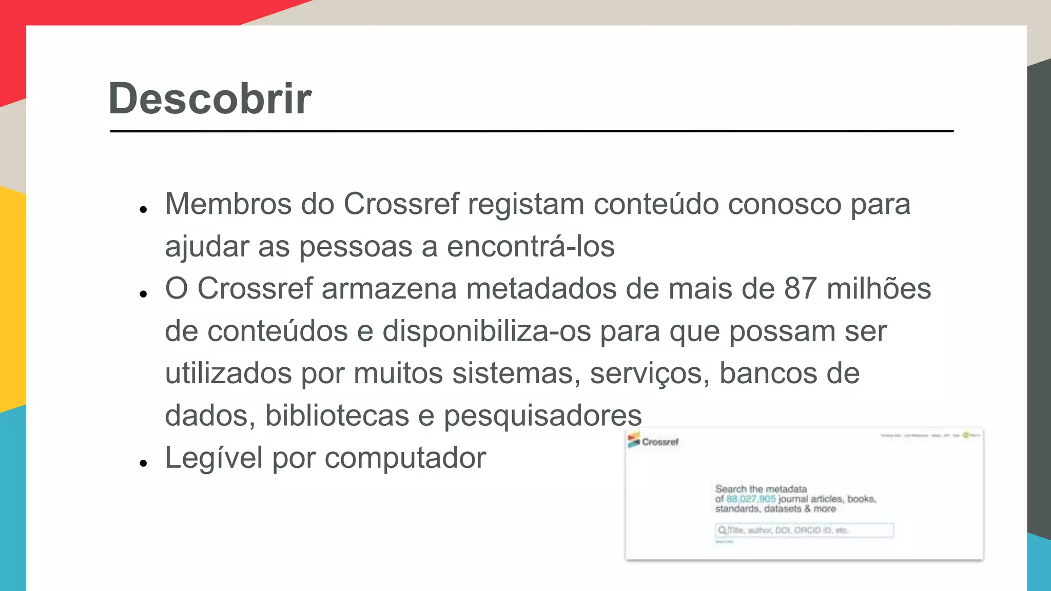 Descobrir
● Membros do Crossref registam conteúdo conosco para
ajudar as pessoas a encontrá-los
● O Crossref armazena metadados de mais de 87 milhões
de conteúdos e disponibiliza-os para que possam ser
utilizados por muitos sistemas, serviços, bancos de
dados, bibliotecas e pesquisadores
● Legível por computador
 