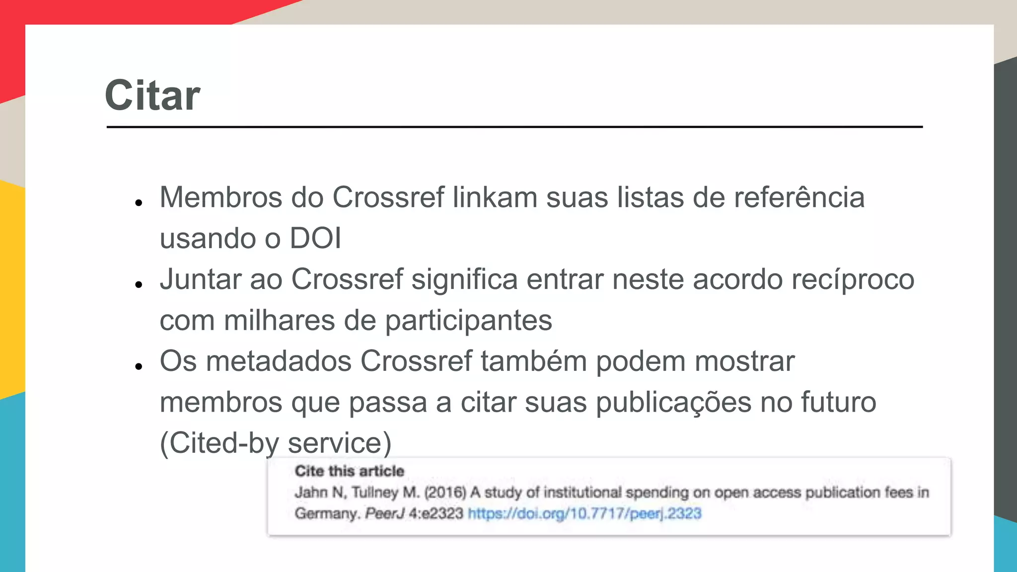Citar
● Membros do Crossref linkam suas listas de referência
usando o DOI
● Juntar ao Crossref significa entrar neste acordo recíproco
com milhares de participantes
● Os metadados Crossref também podem mostrar
membros que passa a citar suas publicações no futuro
(Cited-by service)
 