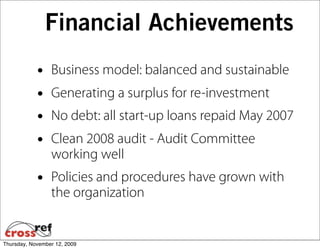 Financial Achievements
            •    Business model: balanced and sustainable
            •    Generating a surplus for re-investment
            •    No debt: all start-up loans repaid May 2007
            •    Clean 2008 audit - Audit Committee
                 working well
            •    Policies and procedures have grown with
                 the organization


Thursday, November 12, 2009
 