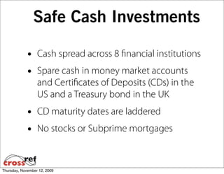 Safe Cash Investments

             •    Cash spread across 8 ﬁnancial institutions
             •    Spare cash in money market accounts
                  and Certiﬁcates of Deposits (CDs) in the
                  US and a Treasury bond in the UK
             •    CD maturity dates are laddered
             •    No stocks or Subprime mortgages



Thursday, November 12, 2009
 