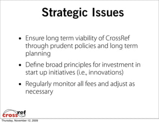Strategic Issues

            •    Ensure long term viability of CrossRef
                 through prudent policies and long term
                 planning
            •    Deﬁne broad principles for investment in
                 start up initiatives (i.e., innovations)
            •    Regularly monitor all fees and adjust as
                 necessary


Thursday, November 12, 2009
 
