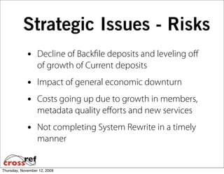 Strategic Issues - Risks
             •    Decline of Backﬁle deposits and leveling oﬀ
                  of growth of Current deposits
             •    Impact of general economic downturn
             •    Costs going up due to growth in members,
                  metadata quality eﬀorts and new services
             •    Not completing System Rewrite in a timely
                  manner


Thursday, November 12, 2009
 