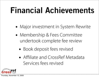 Financial Achievements
                 • Major investment in System Rewrite
                 • Membership & Fees Committee
                      undertook complete fee review
                     • Book deposit fees revised
                     • Aﬃliate and CrossRef Metadata
                          Services fees revised

Thursday, November 12, 2009
 