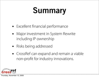 Summary
             •    Excellent ﬁnancial performance
             •    Major investment in System Rewrite
                  including IP ownership
             •    Risks being addressed
             •    CrossRef can expand and remain a viable
                  non-proﬁt for industry innovations.


Thursday, November 12, 2009
 