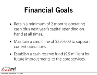 Financial Goals
          •    Retain a minimum of 2 months operating
               cash plus next year’s capital spending on
               hand at all times.
          •    Maintain a credit line of $250,000 to support
               current operations.
          •    Establish a cash reserve fund ($.5 million) for
               future improvements to the core services.


Thursday, November 12, 2009
 