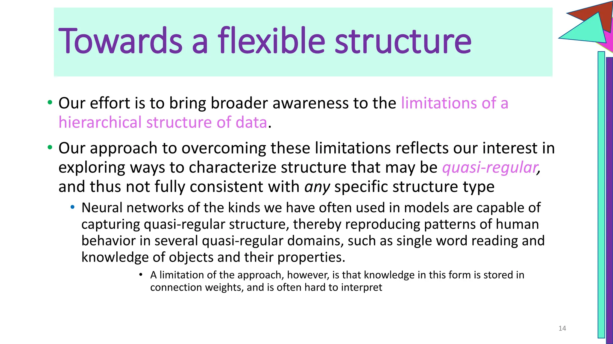 • Our effort is to bring broader awareness to the limitations of a
hierarchical structure of data.
• Our approach to overcoming these limitations reflects our interest in
exploring ways to characterize structure that may be quasi-regular,
and thus not fully consistent with any specific structure type
• Neural networks of the kinds we have often used in models are capable of
capturing quasi-regular structure, thereby reproducing patterns of human
behavior in several quasi-regular domains, such as single word reading and
knowledge of objects and their properties.
• A limitation of the approach, however, is that knowledge in this form is stored in
connection weights, and is often hard to interpret
14
Towards a flexible structure
 