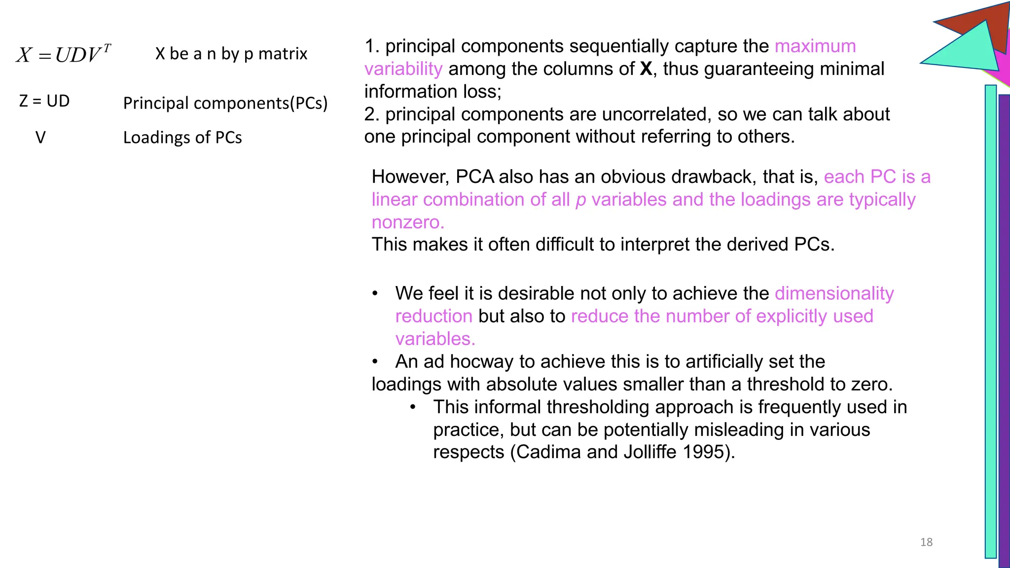 18
T
X UDV

Z = UD Principal components(PCs)
V Loadings of PCs
1. principal components sequentially capture the maximum
variability among the columns of X, thus guaranteeing minimal
information loss;
2. principal components are uncorrelated, so we can talk about
one principal component without referring to others.
However, PCA also has an obvious drawback, that is, each PC is a
linear combination of all p variables and the loadings are typically
nonzero.
This makes it often difficult to interpret the derived PCs.
X be a n by p matrix
• We feel it is desirable not only to achieve the dimensionality
reduction but also to reduce the number of explicitly used
variables.
• An ad hocway to achieve this is to artificially set the
loadings with absolute values smaller than a threshold to zero.
• This informal thresholding approach is frequently used in
practice, but can be potentially misleading in various
respects (Cadima and Jolliffe 1995).
 