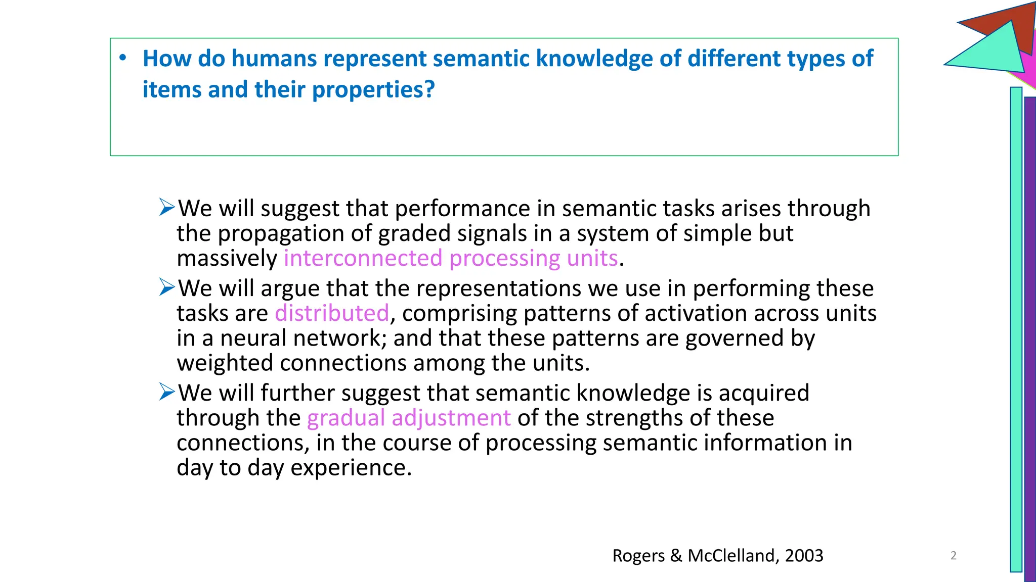 We will suggest that performance in semantic tasks arises through
the propagation of graded signals in a system of simple but
massively interconnected processing units.
We will argue that the representations we use in performing these
tasks are distributed, comprising patterns of activation across units
in a neural network; and that these patterns are governed by
weighted connections among the units.
We will further suggest that semantic knowledge is acquired
through the gradual adjustment of the strengths of these
connections, in the course of processing semantic information in
day to day experience.
2
• How do humans represent semantic knowledge of different types of
items and their properties?
Rogers & McClelland, 2003
 
