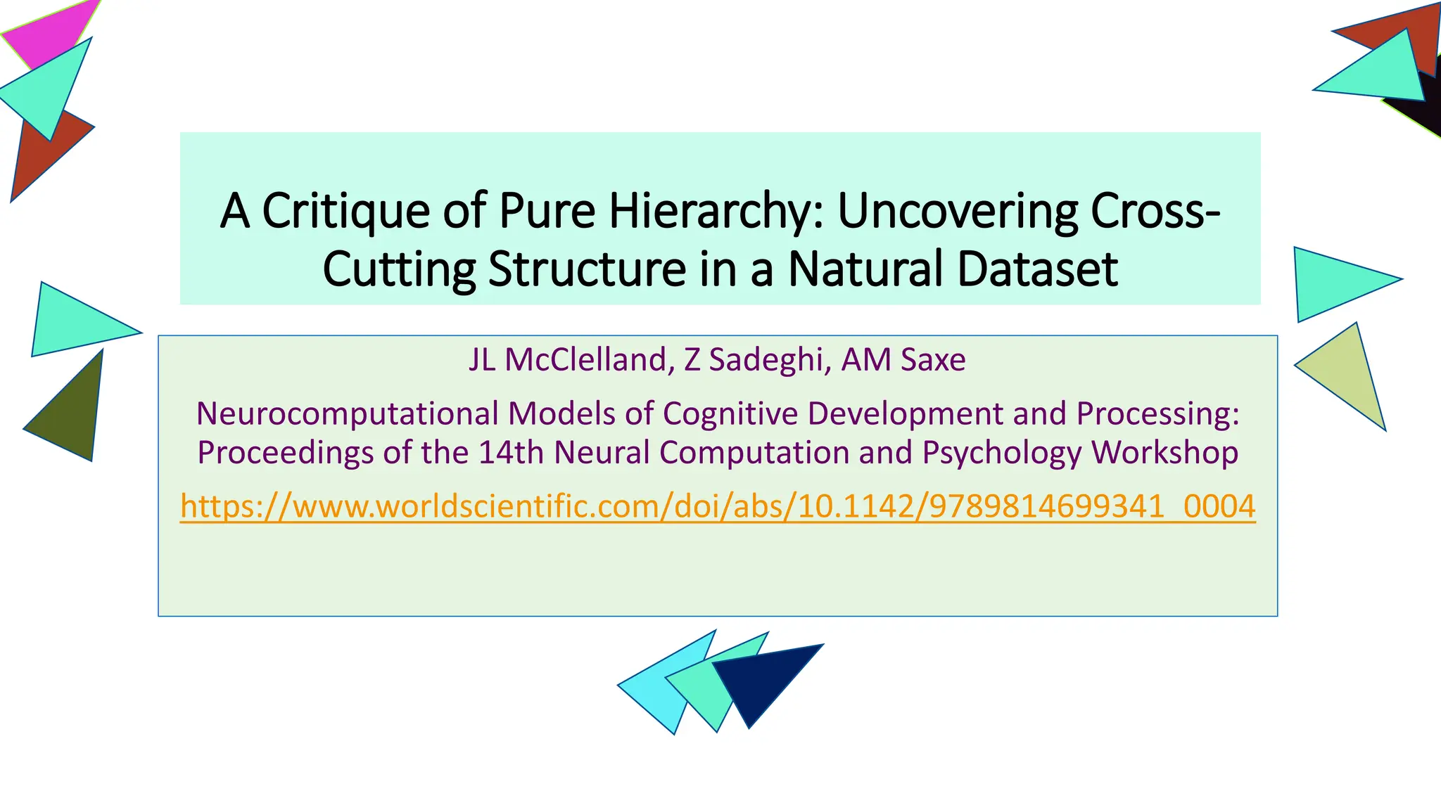 A Critique of Pure Hierarchy: Uncovering Cross-
Cutting Structure in a Natural Dataset
JL McClelland, Z Sadeghi, AM Saxe
Neurocomputational Models of Cognitive Development and Processing:
Proceedings of the 14th Neural Computation and Psychology Workshop
https://www.worldscientific.com/doi/abs/10.1142/9789814699341_0004
 