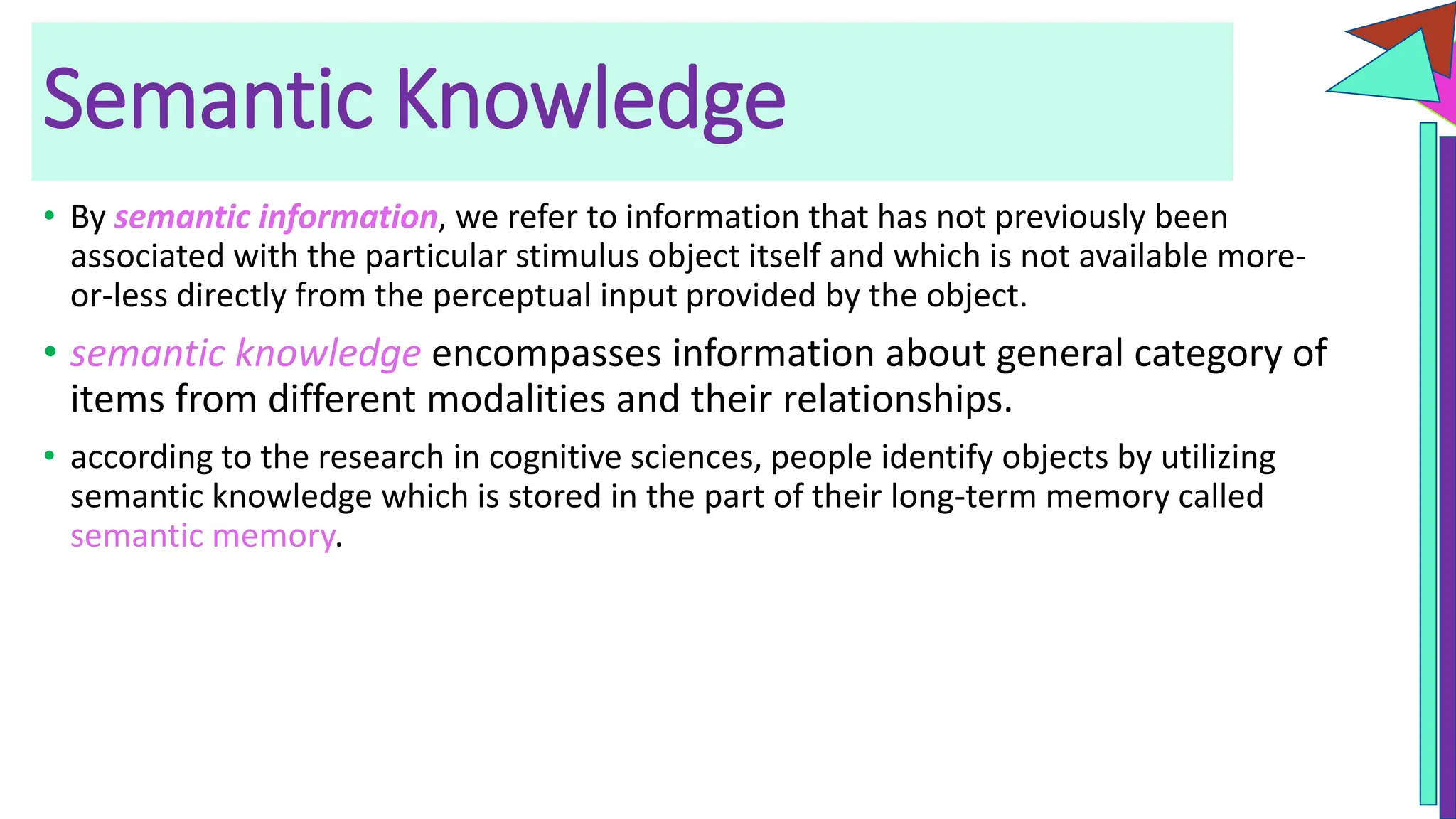 Semantic Knowledge
• By semantic information, we refer to information that has not previously been
associated with the particular stimulus object itself and which is not available more-
or-less directly from the perceptual input provided by the object.
• semantic knowledge encompasses information about general category of
items from different modalities and their relationships.
• according to the research in cognitive sciences, people identify objects by utilizing
semantic knowledge which is stored in the part of their long-term memory called
semantic memory.
 