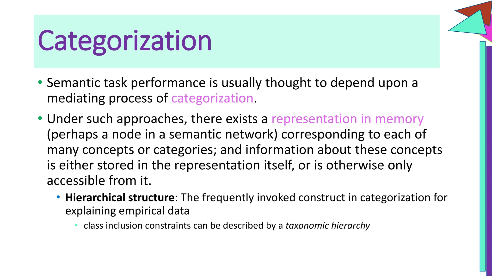 Categorization
• Semantic task performance is usually thought to depend upon a
mediating process of categorization.
• Under such approaches, there exists a representation in memory
(perhaps a node in a semantic network) corresponding to each of
many concepts or categories; and information about these concepts
is either stored in the representation itself, or is otherwise only
accessible from it.
• Hierarchical structure: The frequently invoked construct in categorization for
explaining empirical data
• class inclusion constraints can be described by a taxonomic hierarchy
 