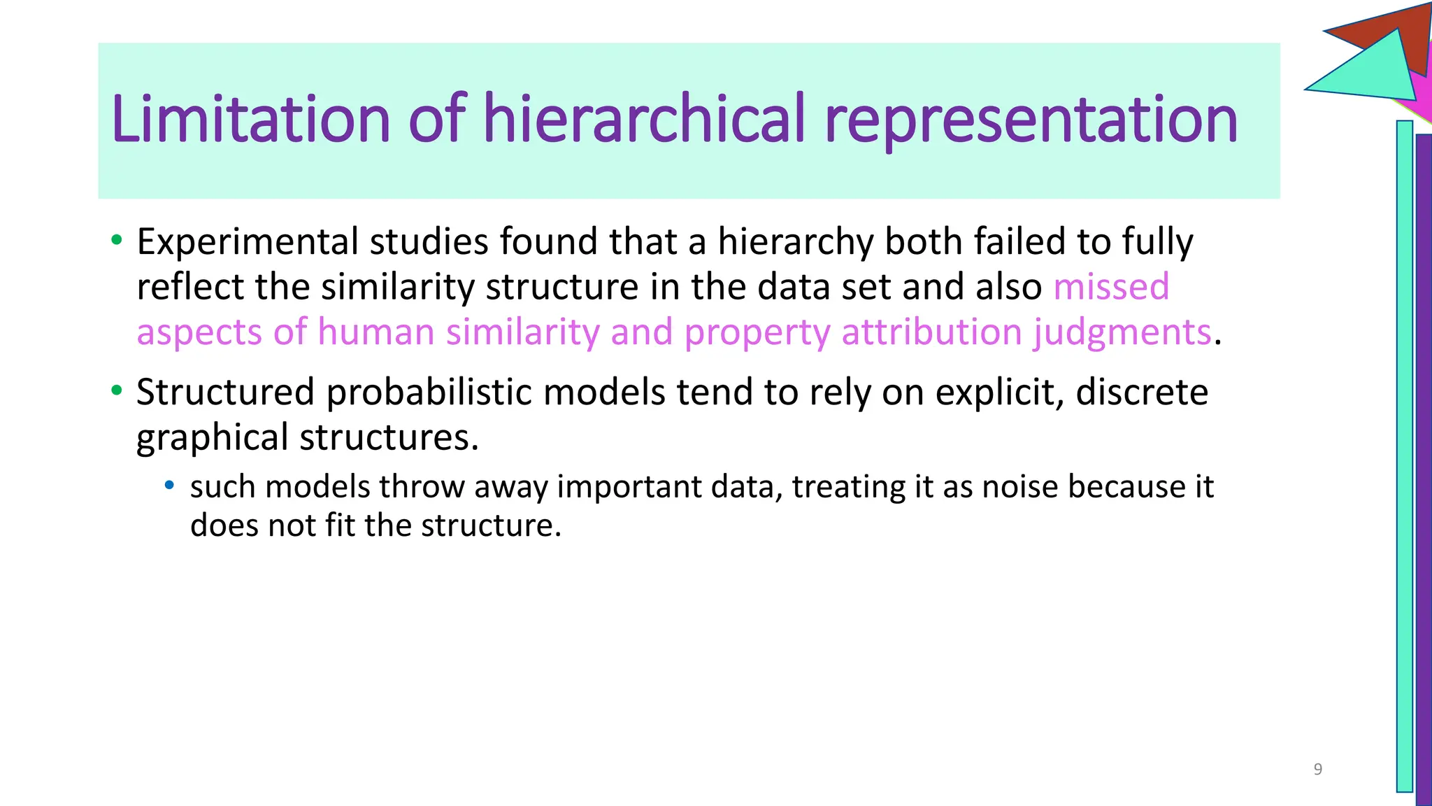 Limitation of hierarchical representation
• Experimental studies found that a hierarchy both failed to fully
reflect the similarity structure in the data set and also missed
aspects of human similarity and property attribution judgments.
• Structured probabilistic models tend to rely on explicit, discrete
graphical structures.
• such models throw away important data, treating it as noise because it
does not fit the structure.
9
 