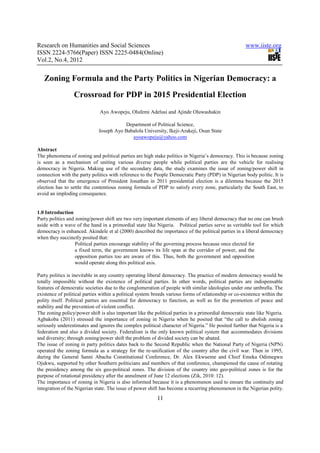 Research on Humanities and Social Sciences                                                            www.iiste.org
ISSN 2224-5766(Paper) ISSN 2225-0484(Online)
Vol.2, No.4, 2012


   Zoning Formula and the Party Politics in Nigerian Democracy: a
                  Crossroad for PDP in 2015 Presidential Election
                              Ayo Awopeju, Olufemi Adelusi and Ajinde Oluwashakin

                                         Department of Political Science,
                              Joseph Ayo Babalola University, Ikeji-Arakeji, Osun State
                                            ayoawopeju@yahoo.com

Abstract
The phenomena of zoning and political parties are high stake politics in Nigeria’s democracy. This is because zoning
is seen as a mechanism of uniting various diverse people while political parties are the vehicle for realising
democracy in Nigeria. Making use of the secondary data, the study examines the issue of zoning/power shift in
connection with the party politics with reference to the People Democratic Party (PDP) in Nigerian body politic. It is
observed that the emergence of President Jonathan in 2011 presidential election is a dilemma because the 2015
election has to settle the contentious zoning formula of PDP to satisfy every zone, particularly the South East, to
avoid an imploding consequence.


1.0 Introduction
Party politics and zoning/power shift are two very important elements of any liberal democracy that no one can brush
aside with a wave of the hand in a primordial state like Nigeria. Political parties serve as veritable tool for which
democracy is enhanced. Akindele et al (2000) described the importance of the political parties in a liberal democracy
when they succinctly posited that:
                   Political parties encourage stability of the governing process because once elected for
                   a fixed term, the government knows its life span at the corridor of power, and the
                   opposition parties too are aware of this. Thus, both the government and opposition
                   would operate along this political axis.

Party politics is inevitable in any country operating liberal democracy. The practice of modern democracy would be
totally impossible without the existence of political parties. In other words, political parties are indispensable
features of democratic societies due to the conglomeration of people with similar ideologies under one umbrella. The
existence of political parties within a political system breeds various forms of relationship or co-existence within the
polity itself. Political parties are essential for democracy to function, as well as for the promotion of peace and
stability and the prevention of violent conflict.
The zoning policy/power shift is also important like the political parties in a primordial democratic state like Nigeria.
Agbakoba (2011) stressed the importance of zoning in Nigeria when he posited that “the call to abolish zoning
seriously underestimates and ignores the complex political character of Nigeria.” He posited further that Nigeria is a
federation and also a divided society. Federalism is the only known political system that accommodates divisions
and diversity; through zoning/power shift the problem of divided society can be abated.
The issue of zoning in party politics dates back to the Second Republic when the National Party of Nigeria (NPN)
operated the zoning formula as a strategy for the re-unification of the country after the civil war. Then in 1995,
during the General Sanni Abacha Constitutional Conference, Dr. Alex Ekwueme and Chief Emeka Odimegwu
Ojukwu, supported by other Southern politicians and members of that conference, championed the cause of rotating
the presidency among the six geo-political zones. The division of the country into geo-political zones is for the
purpose of rotational presidency after the annulment of June 12 elections (Zik, 2010: 12).
The importance of zoning in Nigeria is also informed because it is a phenomenon used to ensure the continuity and
integration of the Nigerian state. The issue of power shift has become a recurring phenomenon in the Nigerian polity.
                                                          11
 