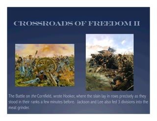 Crossroads of Freedom II




The Battle on the Cornfield, wrote Hooker, where the slain lay in rows precisely as they
stood in their ranks a few minutes before. Jackson and Lee also fed 3 divisions into the
meat grinder.
 