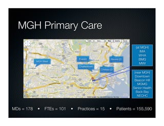 MGH Primary Care
                                                                        (at MGH)
                                                                           IMA
                                                                          WHA
                                  Everett                Revere (2)       BMG
            MGH West
                                                                           MWI
                                  Charlestown
                                                Chelsea (2)
                                                                       (near MGH)
                                                                        Downtown
                                                                       Beacon Hill
                                                                         MGMG
                                                                      Senior Health
                                                                        Back Bay
                                                                         NECHC



MDs = 178   •    FTEs = 101   •   Practices = 15        •     Patients = 155,590
 