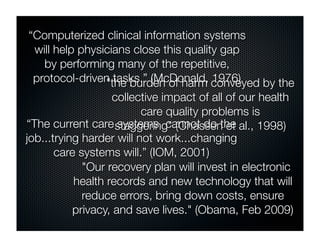“Computerized clinical information systems
 will help physicians close this quality gap
   by performing many of the repetitive,
 protocol-driven tasks.” (McDonald, conveyed by the
                "the burden of harm 1976)
                   collective impact of all of our health
                          care quality problems is
“The current care staggering" (Chassen et al., 1998)
                     systems cannot do the
job...trying harder will not work...changing
       care systems will.” (IOM, 2001)
             "Our recovery plan will invest in electronic
           health records and new technology that will
             reduce errors, bring down costs, ensure
           privacy, and save lives." (Obama, Feb 2009)
 