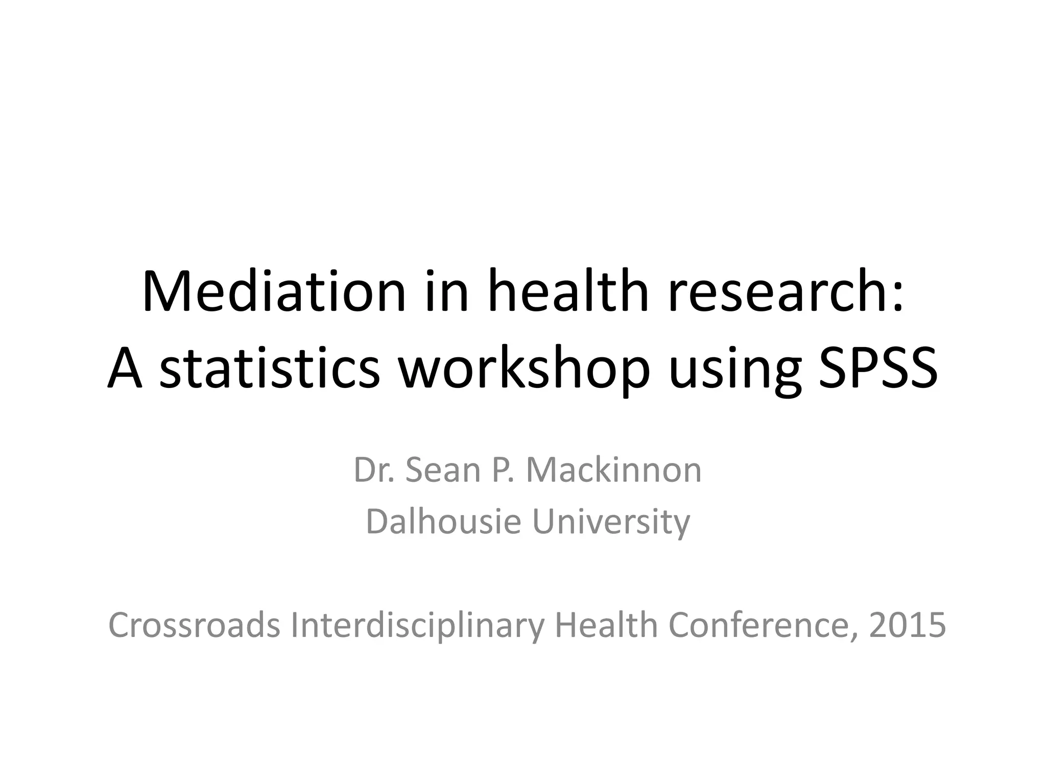 Mediation in health research:
A statistics workshop using SPSS
Dr. Sean P. Mackinnon
Dalhousie University
Crossroads Interdisciplinary Health Conference, 2015
 