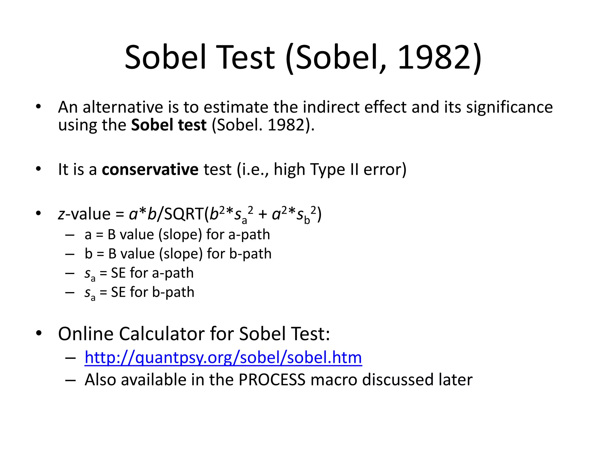 Sobel Test (Sobel, 1982)
• An alternative is to estimate the indirect effect and its significance
using the Sobel test (Sobel. 1982).
• It is a conservative test (i.e., high Type II error)
• z-value = a*b/SQRT(b2*sa
2 + a2*sb
2)
– a = B value (slope) for a-path
– b = B value (slope) for b-path
– sa = SE for a-path
– sa = SE for b-path
• Online Calculator for Sobel Test:
– http://quantpsy.org/sobel/sobel.htm
– Also available in the PROCESS macro discussed later
 