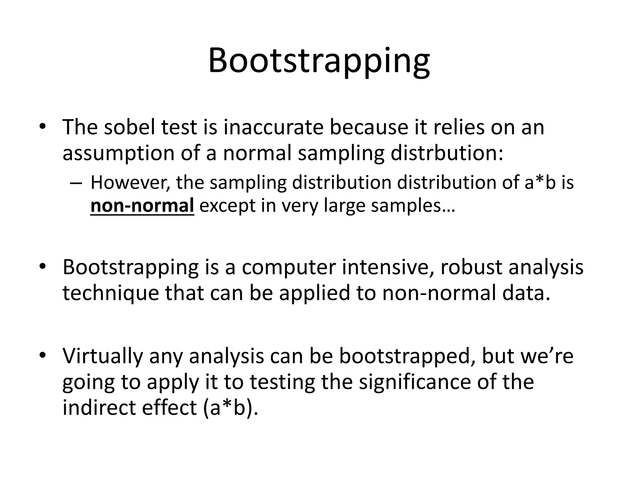 Bootstrapping
• The sobel test is inaccurate because it relies on an
assumption of a normal sampling distrbution:
– However, the sampling distribution distribution of a*b is
non-normal except in very large samples…
• Bootstrapping is a computer intensive, robust analysis
technique that can be applied to non-normal data.
• Virtually any analysis can be bootstrapped, but we’re
going to apply it to testing the significance of the
indirect effect (a*b).
 