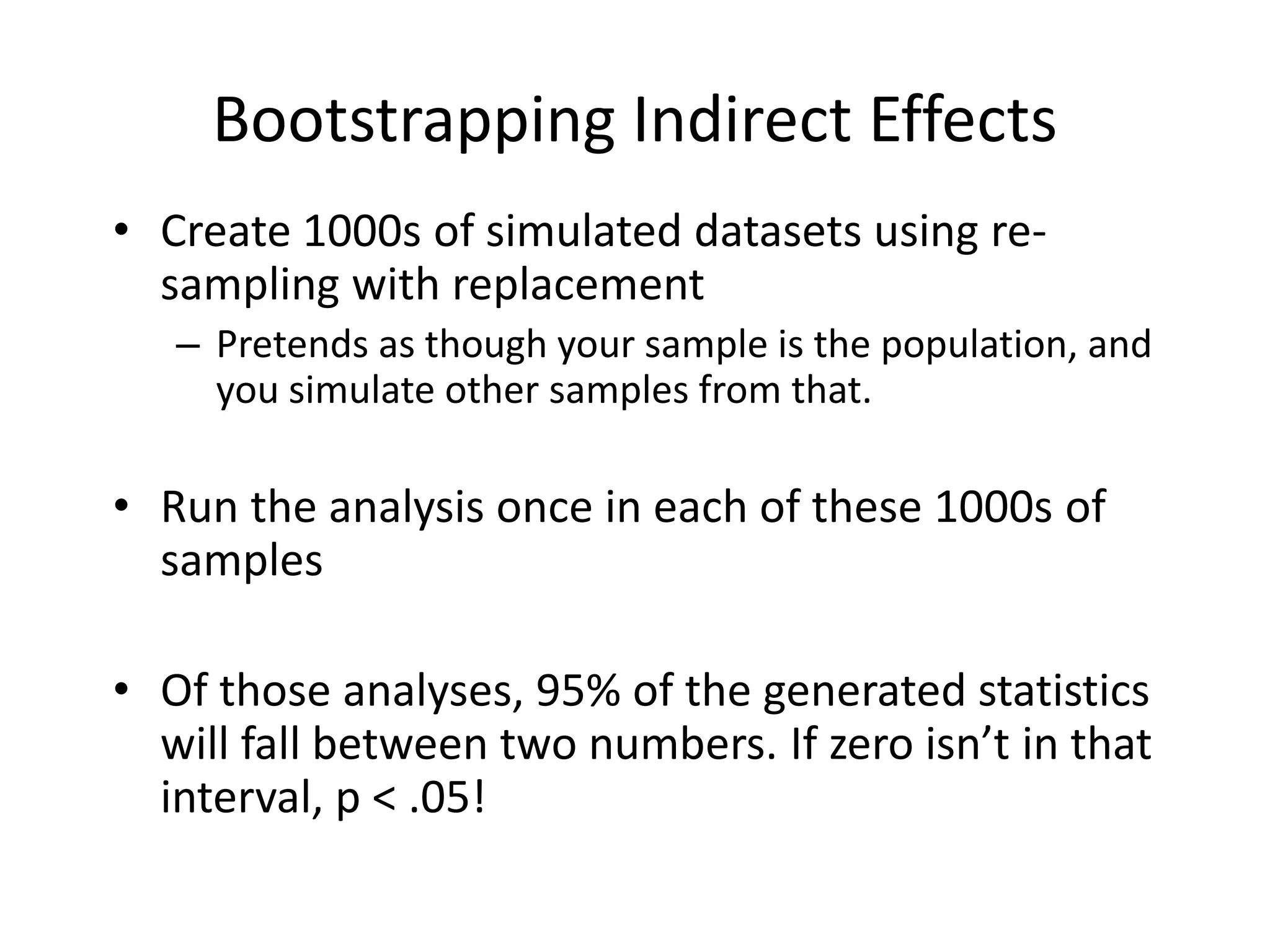 Bootstrapping Indirect Effects
• Create 1000s of simulated datasets using re-
sampling with replacement
– Pretends as though your sample is the population, and
you simulate other samples from that.
• Run the analysis once in each of these 1000s of
samples
• Of those analyses, 95% of the generated statistics
will fall between two numbers. If zero isn’t in that
interval, p < .05!
 
