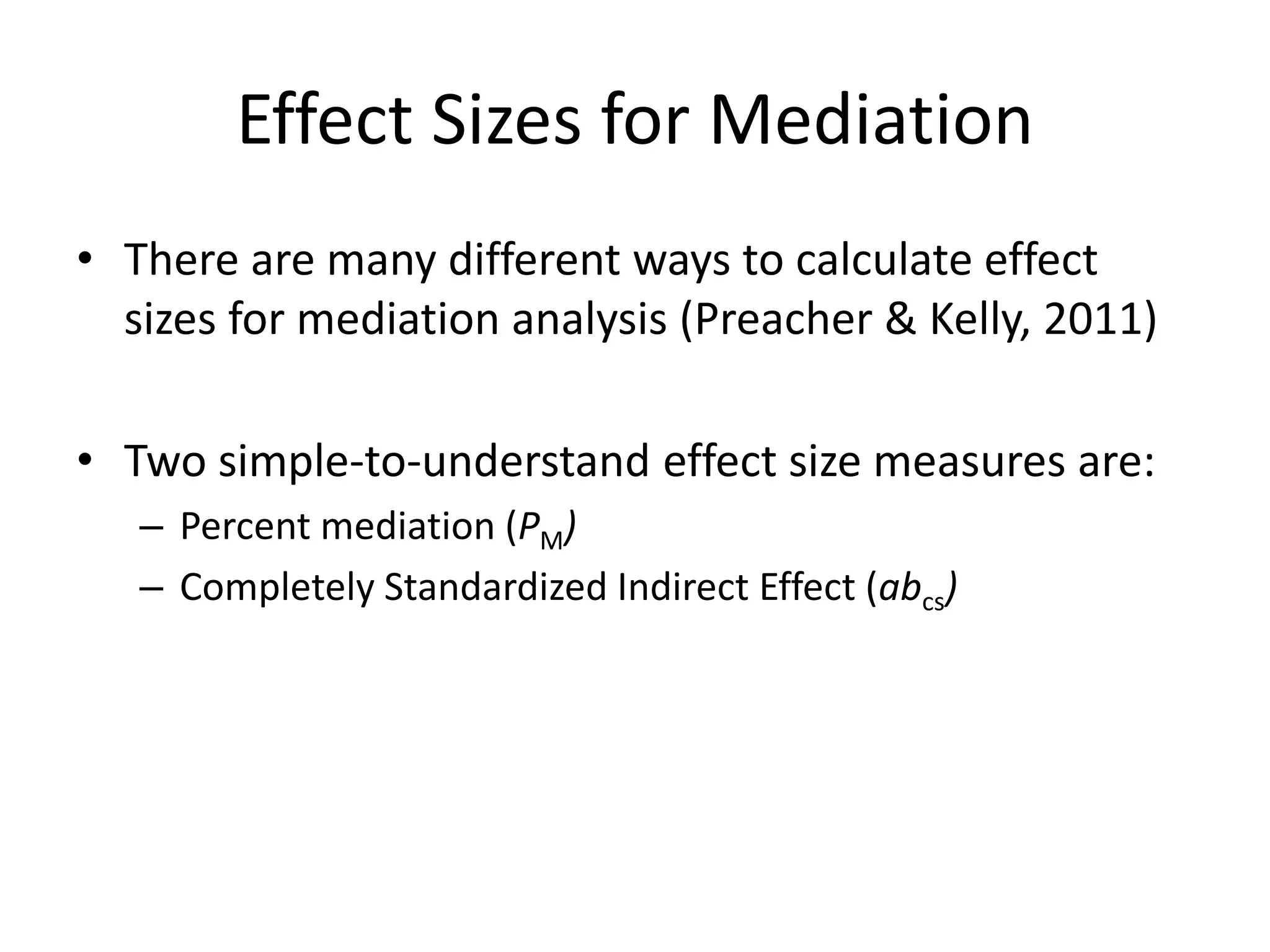 Effect Sizes for Mediation
• There are many different ways to calculate effect
sizes for mediation analysis (Preacher & Kelly, 2011)
• Two simple-to-understand effect size measures are:
– Percent mediation (PM)
– Completely Standardized Indirect Effect (abcs)
 