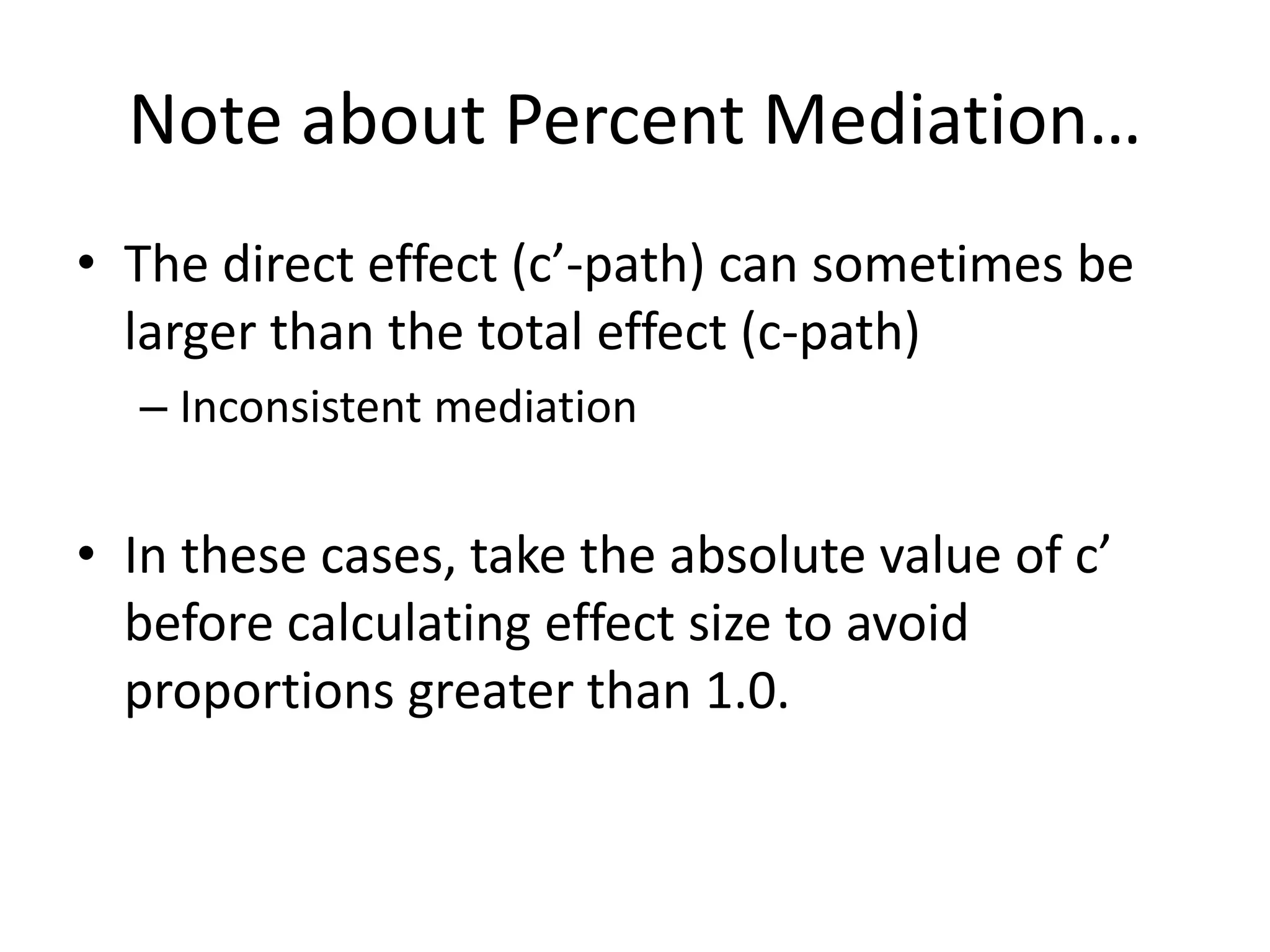 Note about Percent Mediation…
• The direct effect (c’-path) can sometimes be
larger than the total effect (c-path)
– Inconsistent mediation
• In these cases, take the absolute value of c’
before calculating effect size to avoid
proportions greater than 1.0.
 